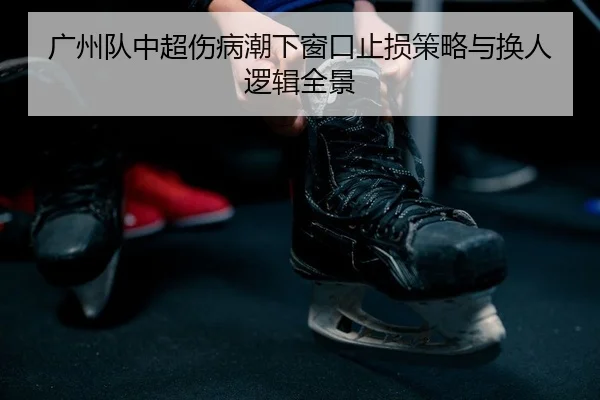 广州队中超伤病潮下窗口止损策略与换人逻辑全景